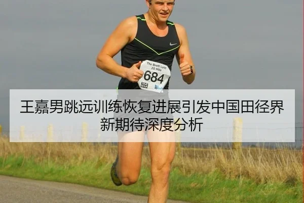王嘉男跳远训练恢复进展引发中国田径界新期待深度分析